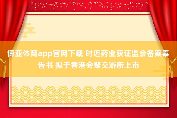 博亚体育app官网下载 时迈药业获证监会备案奉告书 拟于香港会聚交游所上市