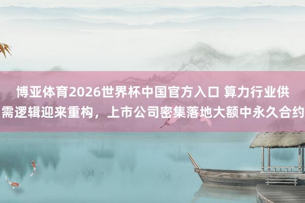 博亚体育2026世界杯中国官方入口 算力行业供需逻辑迎来重构,上市公司密集落地大额中永久合约