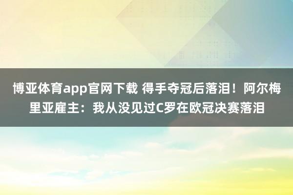 博亚体育app官网下载 得手夺冠后落泪!阿尔梅里亚雇主:我从没见过C罗在欧冠决赛落泪