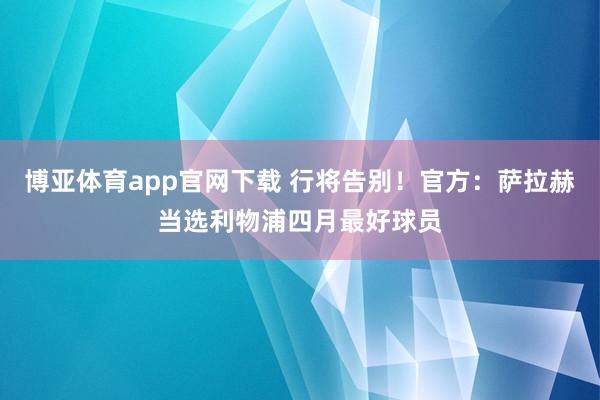 博亚体育app官网下载 行将告别!官方:萨拉赫当选利物浦四月最好球员