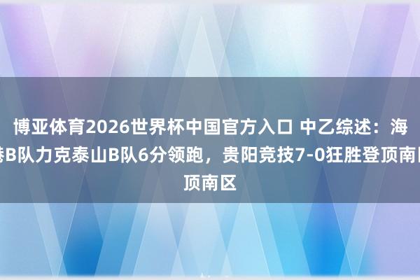 博亚体育2026世界杯中国官方入口 中乙综述：海港B队力克泰山B队6分领跑，贵阳竞技7-0狂胜登顶南区