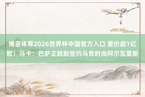 博亚体育2026世界杯中国官方入口 要价超1亿欧!马卡:巴萨正鼓励签约马竞时尚阿尔瓦雷斯