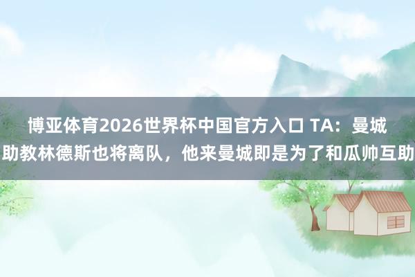 博亚体育2026世界杯中国官方入口 TA:曼城助教林德斯也将离队,他来曼城即是为了和瓜帅互助