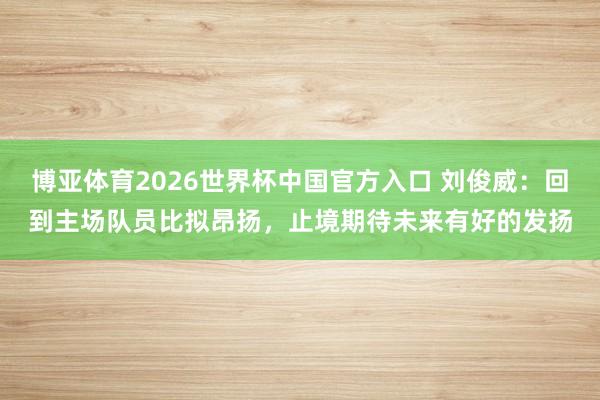 博亚体育2026世界杯中国官方入口 刘俊威:回到主场队员比拟昂扬,止境期待未来有好的发扬