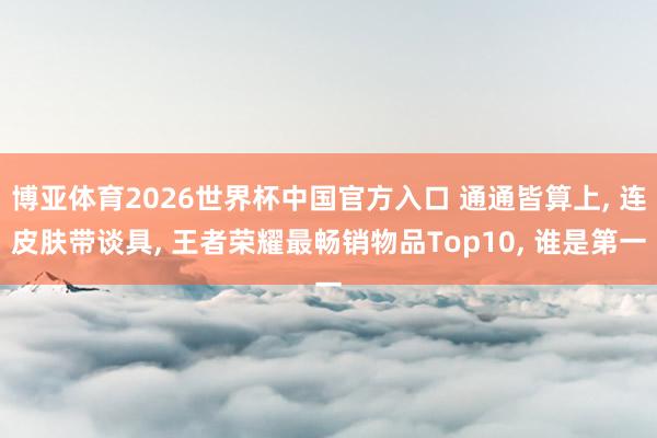 博亚体育2026世界杯中国官方入口 通通皆算上, 连皮肤带谈具, 王者荣耀最畅销物品Top10, 谁是第一