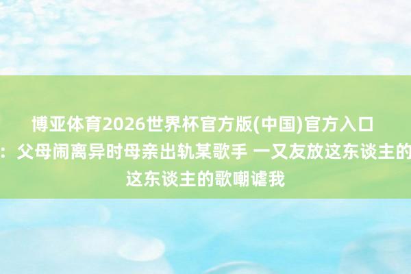 博亚体育2026世界杯官方版(中国)官方入口 皮蓬女儿:父母闹离异时母亲出轨某歌手 一又友放这东谈主的歌嘲谑我