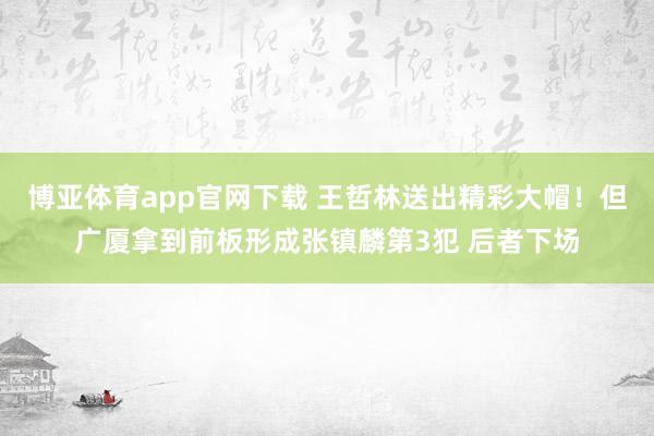 博亚体育app官网下载 王哲林送出精彩大帽！但广厦拿到前板形成张镇麟第3犯 后者下场