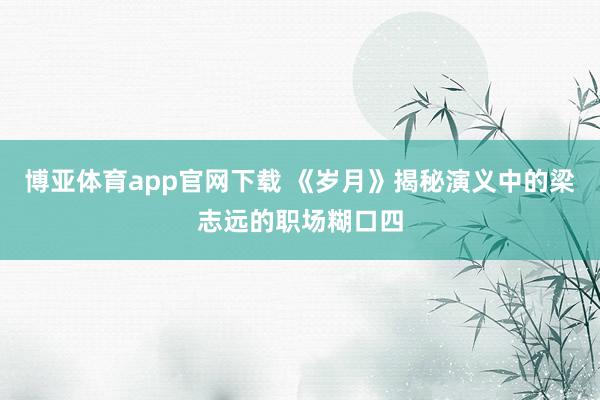 博亚体育app官网下载 《岁月》揭秘演义中的梁志远的职场糊口四