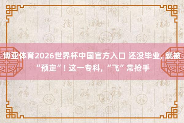 博亚体育2026世界杯中国官方入口 还没毕业, 就被“预定”! 这一专科, “飞”常抢手