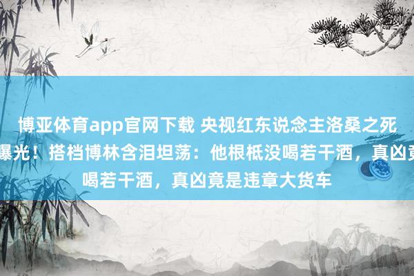 博亚体育app官网下载 央视红东说念主洛桑之死粉饰25年真相曝光！搭档博林含泪坦荡：他根柢没喝若干酒，真凶竟是违章大货车
