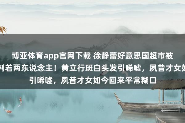 博亚体育app官网下载 徐静蕾好意思国超市被偶遇,体魄发福判若两东说念主!黄立行斑白头发引唏嘘,夙昔才女如今回来平常糊口