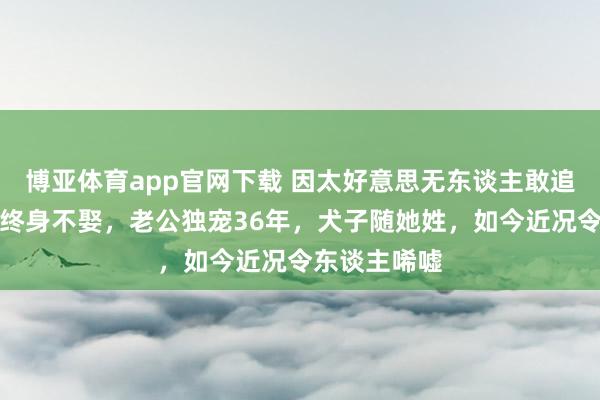 博亚体育app官网下载 因太好意思无东谈主敢追,父亲为她终身不娶,老公独宠36年,犬子随她姓,如今近况令东谈主唏嘘