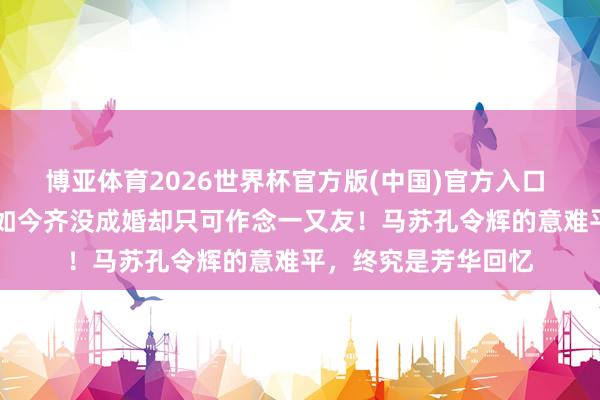 博亚体育2026世界杯官方版(中国)官方入口 同居11年后离异,如今齐没成婚却只可作念一又友!马苏孔令辉的意难平,终究是芳华回忆