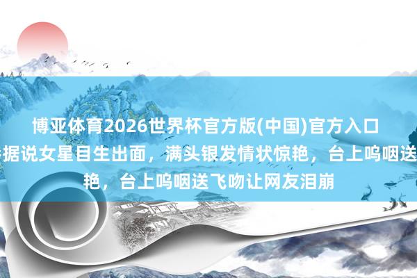博亚体育2026世界杯官方版(中国)官方入口 全网炸锅!香港据说女星目生出面,满头银发情状惊艳,台上呜咽送飞吻让网友泪崩