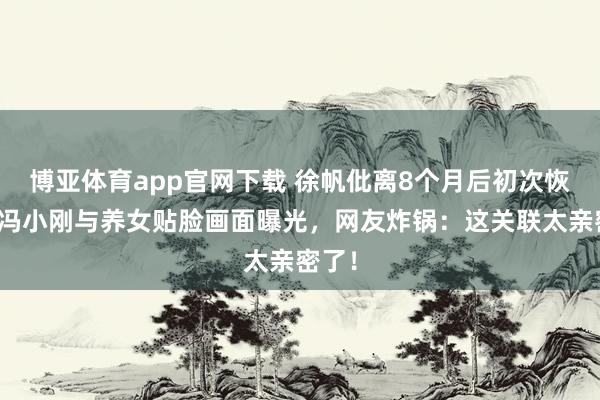 博亚体育app官网下载 徐帆仳离8个月后初次恢复,冯小刚与养女贴脸画面曝光,网友炸锅:这关联太亲密了!