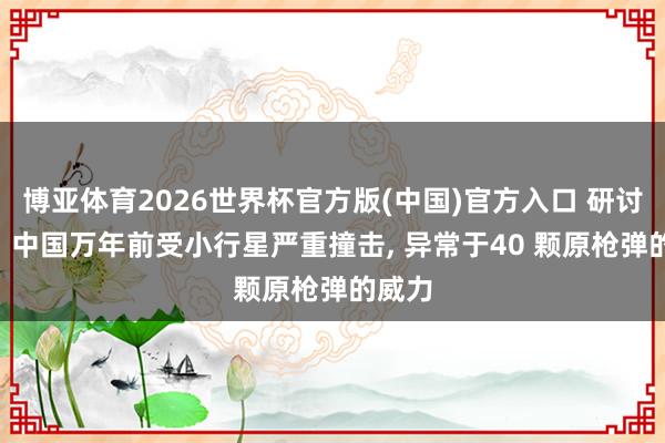 博亚体育2026世界杯官方版(中国)官方入口 研讨发现: 中国万年前受小行星严重撞击， 异常于40 颗原枪弹的威力