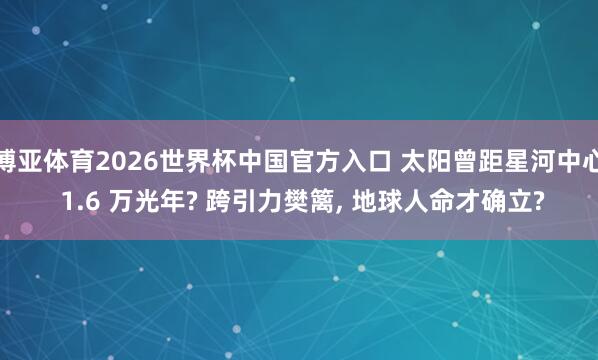 博亚体育2026世界杯中国官方入口 太阳曾距星河中心 1.6 万光年? 跨引力樊篱, 地球人命才确立?