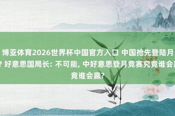 博亚体育2026世界杯中国官方入口 中国抢先登陆月球? 好意思国局长: 不可能, 中好意思登月竞赛究竟谁会赢?