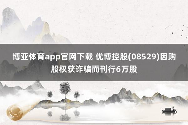 博亚体育app官网下载 优博控股(08529)因购股权获诈骗而刊行6万股