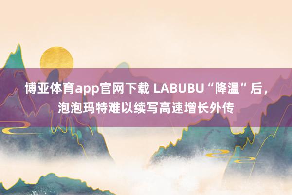 博亚体育app官网下载 LABUBU“降温”后,泡泡玛特难以续写高速增长外传