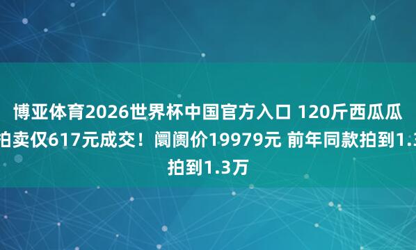 博亚体育2026世界杯中国官方入口 120斤西瓜瓜王拍卖仅617元成交!阛阓价19979元 前年同款拍到1.3万