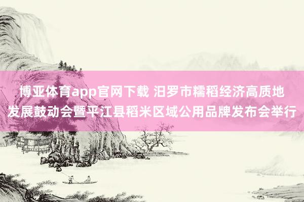 博亚体育app官网下载 汨罗市糯稻经济高质地发展鼓动会暨平江县稻米区域公用品牌发布会举行