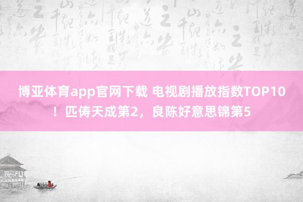 博亚体育app官网下载 电视剧播放指数TOP10!匹俦天成第2,良陈好意思锦第5
