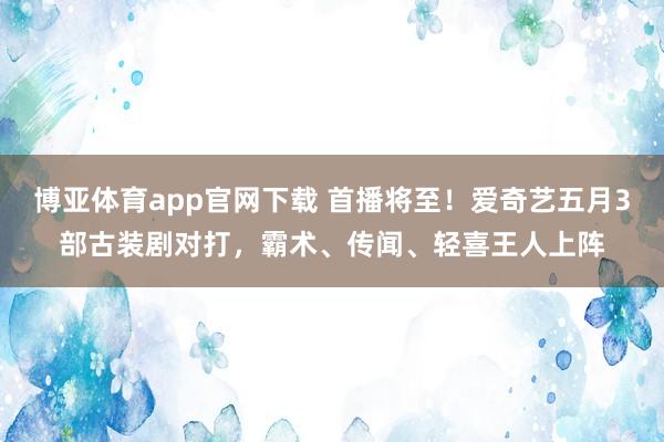 博亚体育app官网下载 首播将至!爱奇艺五月3部古装剧对打,霸术、传闻、轻喜王人上阵