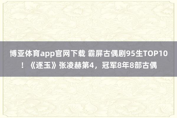博亚体育app官网下载 霸屏古偶剧95生TOP10!《逐玉》张凌赫第4,冠军8年8部古偶