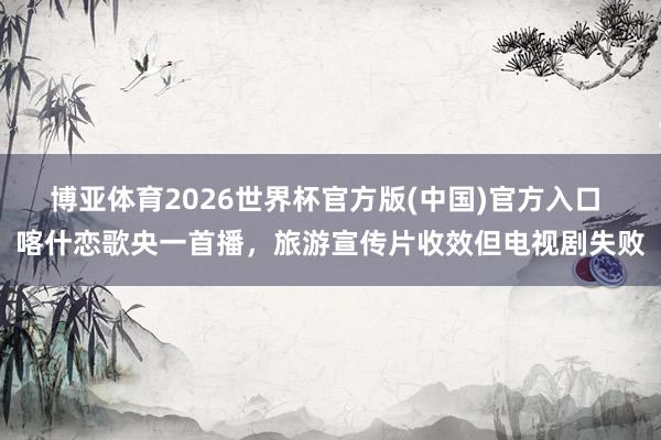 博亚体育2026世界杯官方版(中国)官方入口 喀什恋歌央一首播,旅游宣传片收效但电视剧失败