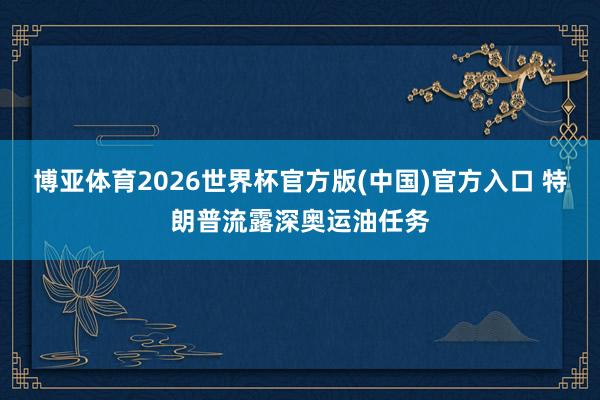 博亚体育2026世界杯官方版(中国)官方入口 特朗普流露深奥运油任务