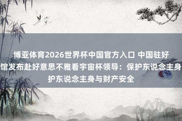 博亚体育2026世界杯中国官方入口 中国驻好意思国使领馆发布赴好意思不雅看宇宙杯领导:保护东说念主身与财产安全