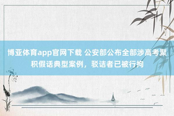 博亚体育app官网下载 公安部公布全部涉高考聚积假话典型案例，驳诘者已被行拘