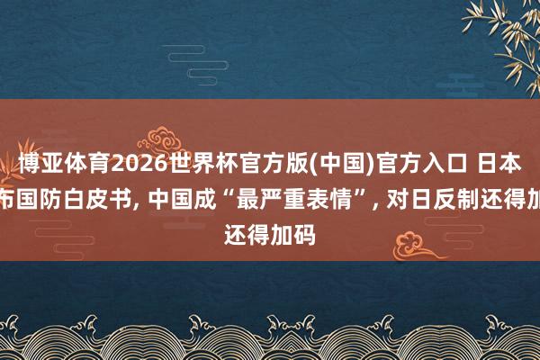 博亚体育2026世界杯官方版(中国)官方入口 日本公布国防白皮书, 中国成“最严重表情”, 对日反制还得加码