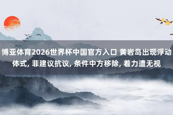 博亚体育2026世界杯中国官方入口 黄岩岛出现浮动体式, 菲建议抗议, 条件中方移除, 着力遭无视