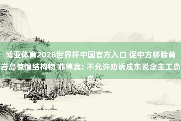 博亚体育2026世界杯中国官方入口 促中方移除黄岩岛惊惶结构物 菲律宾: 不允许劝诱成东说念主工岛