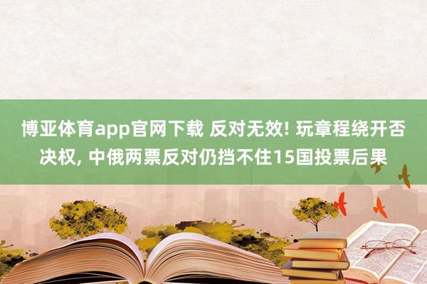 博亚体育app官网下载 反对无效! 玩章程绕开否决权, 中俄两票反对仍挡不住15国投票后果