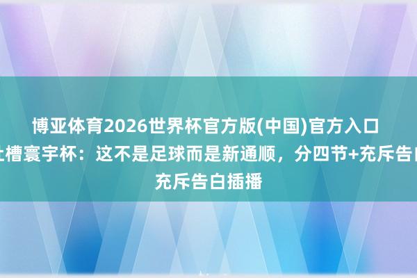 博亚体育2026世界杯官方版(中国)官方入口 记者吐槽寰宇杯:这不是足球而是新通顺,分四节+充斥告白插播