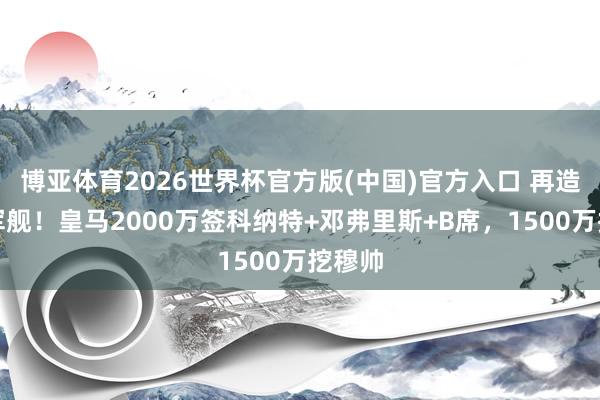 博亚体育2026世界杯官方版(中国)官方入口 再造星河军舰!皇马2000万签科纳特+邓弗里斯+B席,1500万挖穆帅