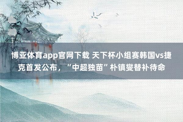 博亚体育app官网下载 天下杯小组赛韩国vs捷克首发公布,“中超独苗”朴镇燮替补待命