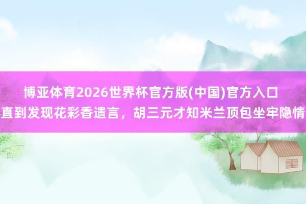 博亚体育2026世界杯官方版(中国)官方入口 直到发现花彩香遗言,胡三元才知米兰顶包坐牢隐情