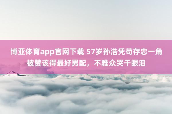 博亚体育app官网下载 57岁孙浩凭苟存忠一角被赞该得最好男配,不雅众哭干眼泪