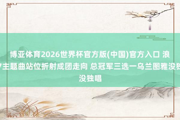 博亚体育2026世界杯官方版(中国)官方入口 浪姐7主题曲站位折射成团走向 总冠军三选一乌兰图雅没独唱