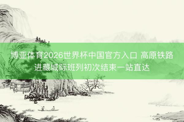 博亚体育2026世界杯中国官方入口 高原铁路进藏城际班列初次结束一站直达