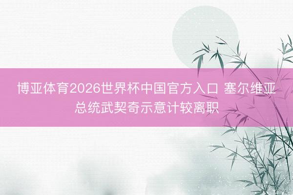 博亚体育2026世界杯中国官方入口 塞尔维亚总统武契奇示意计较离职