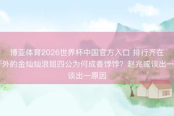 博亚体育2026世界杯中国官方入口 排行齐在20开外的金灿灿浪姐四公为何成香饽饽?赵兆或谈出一原因