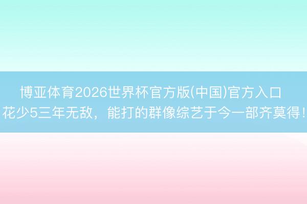 博亚体育2026世界杯官方版(中国)官方入口 花少5三年无敌,能打的群像综艺于今一部齐莫得!