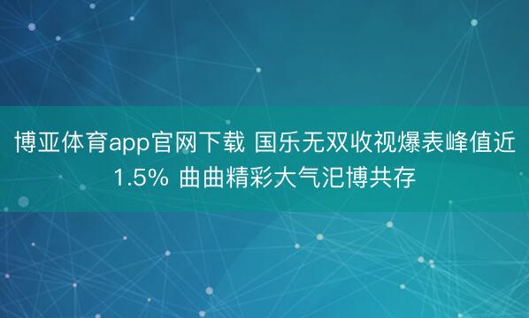 博亚体育app官网下载 国乐无双收视爆表峰值近1.5% 曲曲精彩大气汜博共存