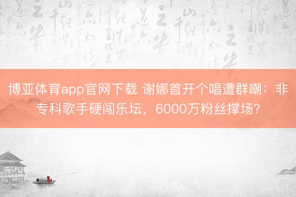 博亚体育app官网下载 谢娜首开个唱遭群嘲:非专科歌手硬闯乐坛,6000万粉丝撑场?