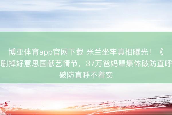 博亚体育app官网下载 米兰坐牢真相曝光!《主角》删掉好意思国献艺情节,37万爸妈辈集体破防直呼不着实